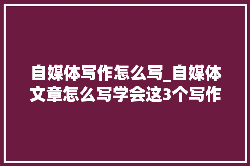 自媒体写作怎么写_自媒体文章怎么写学会这3个写作方法让你轻松写出好文章