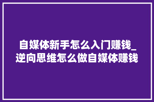 自媒体新手怎么入门赚钱_逆向思维怎么做自媒体赚钱只需要简单两步