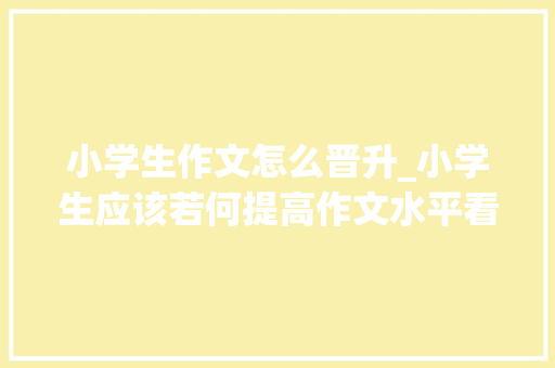 小学生作文怎么晋升_小学生应该若何提高作文水平看完这篇文章你就懂了 申请书范文