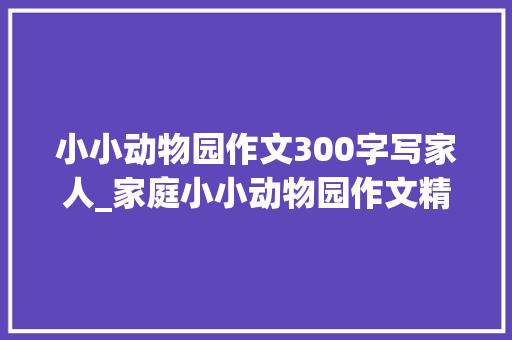 小小动物园作文300字写家人_家庭小小动物园作文精选55篇