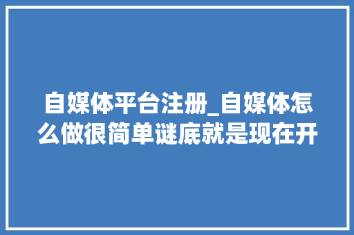 自媒体平台注册_自媒体怎么做很简单谜底就是现在开始注册账号宣告内容 生活范文