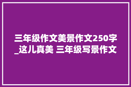 三年级作文美景作文250字_这儿真美 三年级写景作文 致辞范文