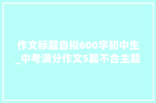 作文标题自拟600字初中生_中考满分作文5篇不合主题作文含题目解析 求职信范文