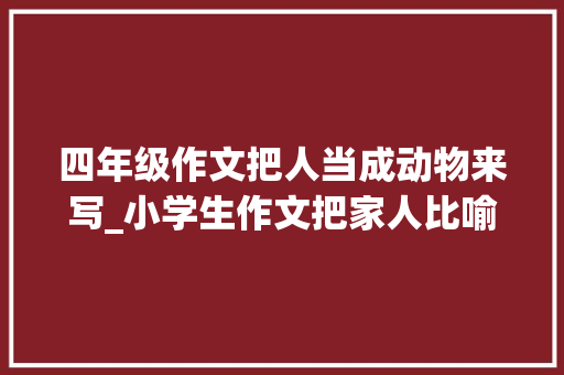 四年级作文把人当成动物来写_小学生作文把家人比喻成动物在家要留心形象会被写进作文里