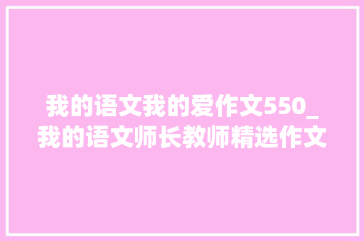 我的语文我的爱作文550_我的语文师长教师精选作文500字精选73篇