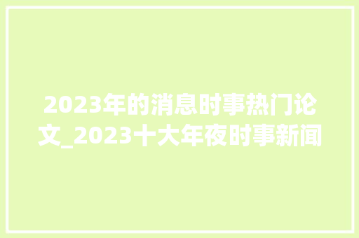 2023年的消息时事热门论文_2023十大年夜时事新闻事宜2023时政热点事宜及评析供参考