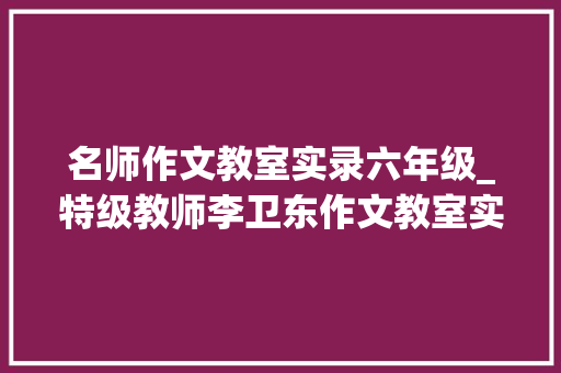 名师作文教室实录六年级_特级教师李卫东作文教室实录对象与目的