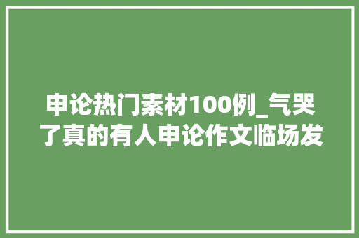 申论热门素材100例_气哭了真的有人申论作文临场发挥无从下笔送你这100篇论据