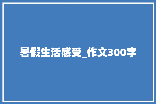 暑假生活感受_作文300字 职场范文