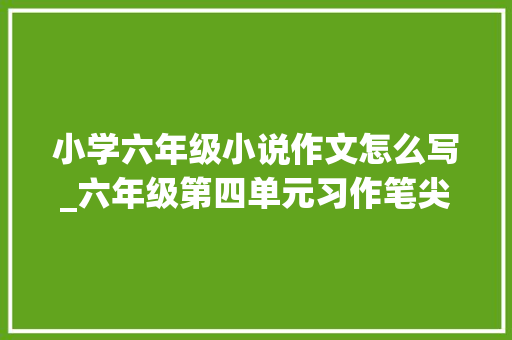 小学六年级小说作文怎么写_六年级第四单元习作笔尖流出的故事若何构思小说范文收藏