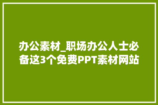 办公素材_职场办公人士必备这3个免费PPT素材网站切实其实是太提效了