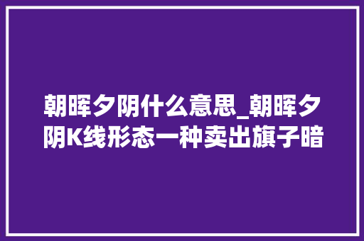 朝晖夕阴什么意思_朝晖夕阴K线形态一种卖出旗子暗记有助于识别见顶迹象