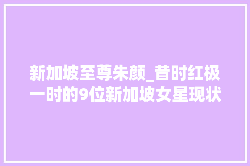 新加坡至尊朱颜_昔时红极一时的9位新加坡女星现状都若何了