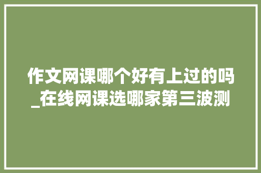 作文网课哪个好有上过的吗_在线网课选哪家第三波测评来了