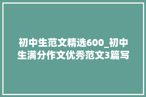 初中生范文精选600_初中生满分作文优秀范文3篇写作指导