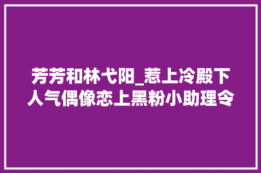 芳芳和林弋阳_惹上冷殿下人气偶像恋上黑粉小助理令人捧腹的搞怪爱情