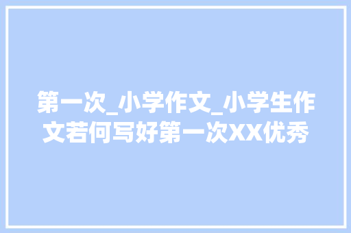 第一次_小学作文_小学生作文若何写好第一次XX优秀范文 会议纪要范文