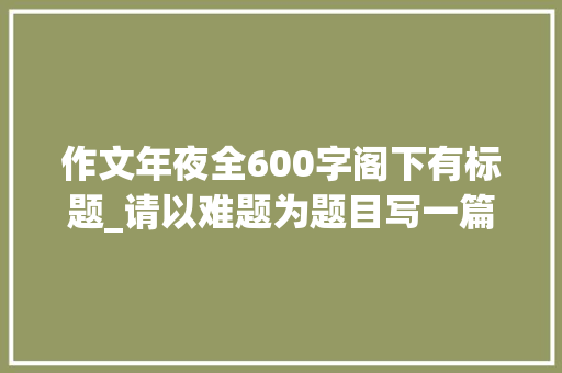 作文年夜全600字阁下有标题_请以难题为题目写一篇不少于600字附范文