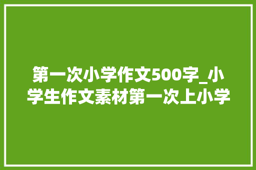 第一次小学作文500字_小学生作文素材第一次上小学500字 求职信范文