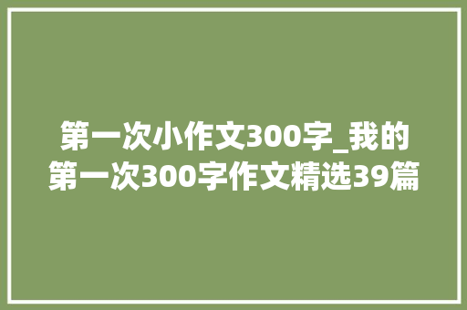 第一次小作文300字_我的第一次300字作文精选39篇