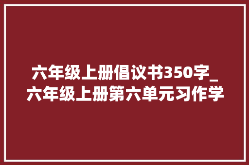 六年级上册倡议书350字_六年级上册第六单元习作学写倡议书作文500字