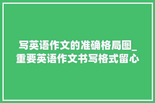 写英语作文的准确格局图_重要英语作文书写格式留心事项不丢冤枉分