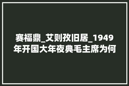 赛福鼎_艾则孜旧居_1949年开国大年夜典毛主席为何指定赛福鼎站在自己的逝世后