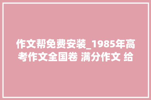 作文帮免费安装_1985年高考作文全国卷 满分作文 给光明日报编辑部的信1