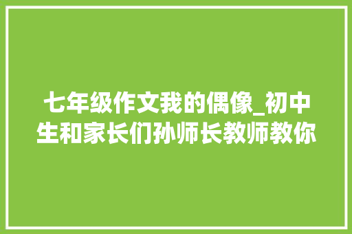 七年级作文我的偶像_初中生和家长们孙师长教师教你写七年级作文我的偶像 求职信范文