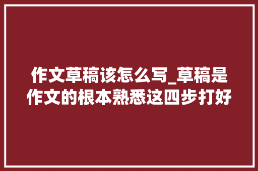 作文草稿该怎么写_草稿是作文的根本熟悉这四步打好草稿不再难