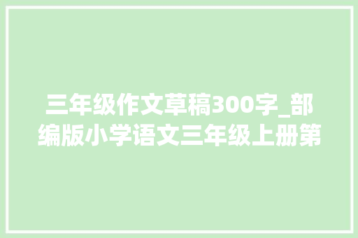 三年级作文草稿300字_部编版小学语文三年级上册第七单元作文我有一个设法主张20篇