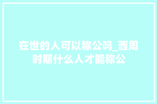 在世的人可以称公吗_西周时期什么人才能称公