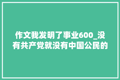 作文我发明了事业600_没有共产党就没有中国公民的幸福生活