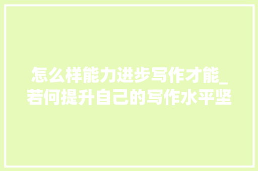 怎么样能力进步写作才能_若何提升自己的写作水平坚持这几点助你下笔如有神