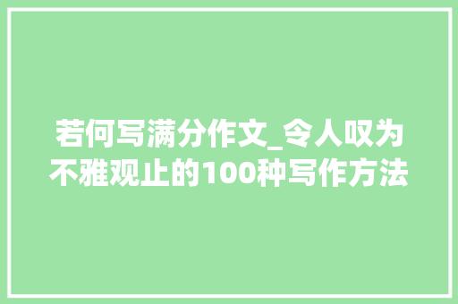 若何写满分作文_令人叹为不雅观止的100种写作方法教你轻松写出满分作文