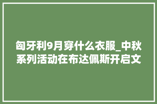 匈牙利9月穿什么衣服_中秋系列活动在布达佩斯开启文化盛宴