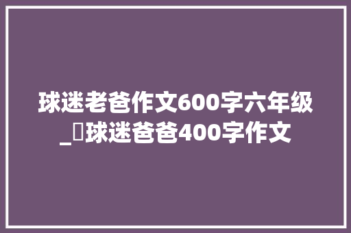 球迷老爸作文600字六年级_​球迷爸爸400字作文 报告范文