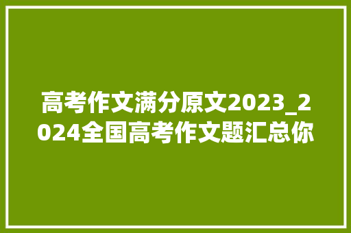 高考作文满分原文2023_2024全国高考作文题汇总你以为哪家最难附 历年高考作文试题