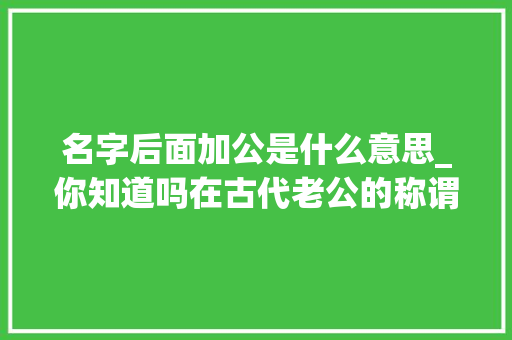 名字后面加公是什么意思_你知道吗在古代老公的称谓曾经是平易近间对寺人的俗称。