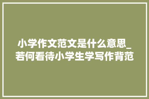 小学作文范文是什么意思_若何看待小学生学写作背范文学技巧练思维