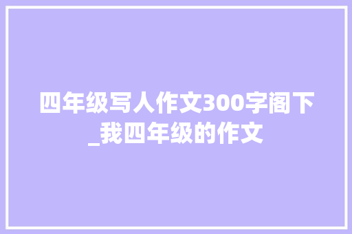 四年级写人作文300字阁下_我四年级的作文 论文范文