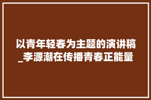 以青年轻春为主题的演讲稿_李源潮在传播青春正能量优秀青年座谈会上的讲话