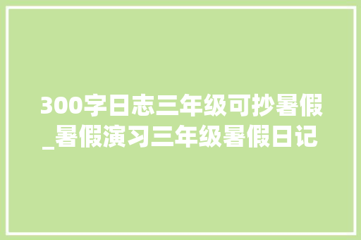 300字日志三年级可抄暑假_暑假演习三年级暑假日记优秀范文12篇给孩子做个参考 生活范文