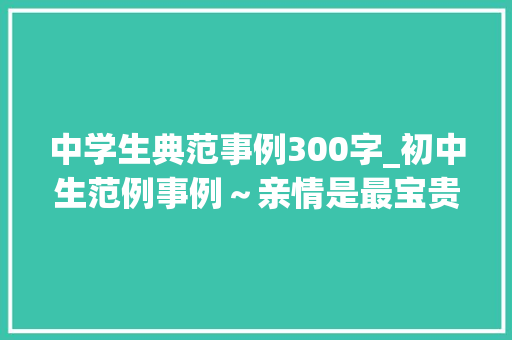 中学生典范事例300字_初中生范例事例～亲情是最宝贵的 书信范文