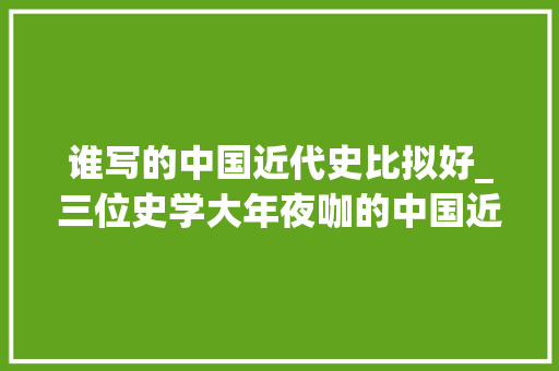 谁写的中国近代史比拟好_三位史学大年夜咖的中国近代史哪本最值得读