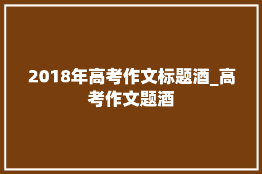 2018年高考作文标题酒_高考作文题酒