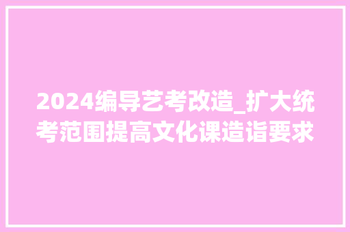 2024编导艺考改造_扩大统考范围提高文化课造诣要求教诲部解读2024艺考改革 演讲稿范文