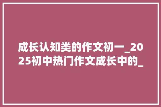 成长认知类的作文初一_2025初中热门作文成长中的____怎么写看刘师长教师给你写范文