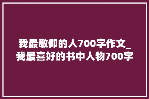 我最敬仰的人700字作文_我最喜好的书中人物700字作文精选20篇