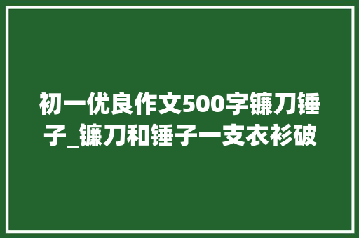 初一优良作文500字镰刀锤子_镰刀和锤子一支衣衫破烂饱经战役却又心怀崇高理想的军队